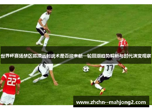 世界杯赛场禁区弧顶远射战术是否迎来新一轮回潮趋势解析与时代演变观察