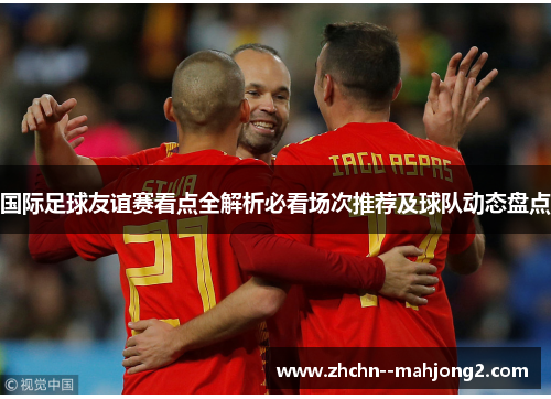 国际足球友谊赛看点全解析必看场次推荐及球队动态盘点 国际足球友谊赛看点全解析必看场次推荐及球队动态盘点