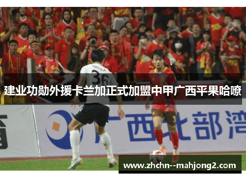 建业功勋外援卡兰加正式加盟中甲广西平果哈嘹 建业功勋外援卡兰加正式加盟中甲广西平果哈嘹