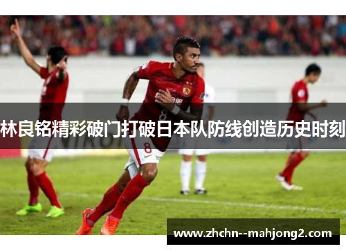 林良铭精彩破门打破日本队防线创造历史时刻 林良铭精彩破门打破日本队防线创造历史时刻