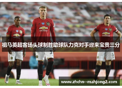 祖马英超客场头球制胜助球队力克对手迎来宝贵三分