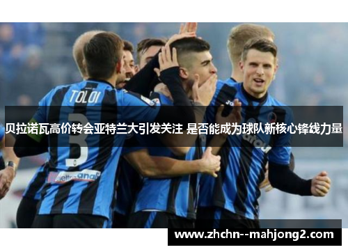 贝拉诺瓦高价转会亚特兰大引发关注 是否能成为球队新核心锋线力量