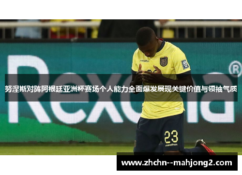 努涅斯对阵阿根廷亚洲杯赛场个人能力全面爆发展现关键价值与领袖气质