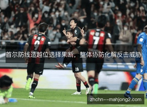 首尔防线造越位选择果断，整体协防化解反击威胁